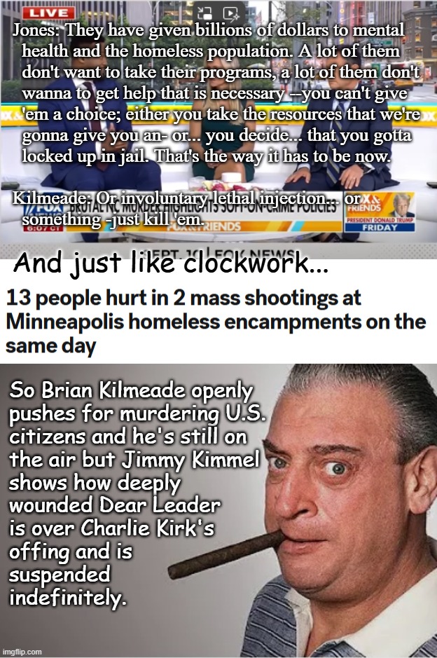 Beware the Blatherschlock my friends, the wafting stench, the laws ignored. And shun its press to take your rights, by hook or c | Jones: They have given billions of dollars to mental
  health and the homeless population. A lot of them
  don't want to take their programs, a lot of them don't
  wanna to get help that is necessary --you can't give
  'em a choice; either you take the resources that we're
  gonna give you an- or... you decide... that you gotta
  locked up in jail. That's the way it has to be now.
 
Kilmeade: Or involuntary lethal injection... or
  something -just kill 'em. And just like clockwork... So Brian Kilmeade openly
pushes for murdering U.S.
citizens and he's still on
the air but Jimmy Kimmel
shows how deeply
wounded Dear Leader 
is over Charlie Kirk's
offing and is
suspended
indefinitely. | image tagged in rodney dangerfield,kilmeade,kimmel,double standard,still not distracted from epstein | made w/ Imgflip meme maker