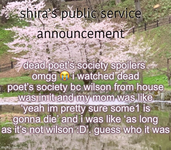 shira’s PSA | dead poet’s society spoilers 
omgg 😭 i watched dead poet’s society bc wilson from house was in it and my mom was like ‘yeah im pretty sure some1 is gonna die’ and i was like ‘as long as it’s not wilson :D’. guess who it was | image tagged in shira s psa | made w/ Imgflip meme maker