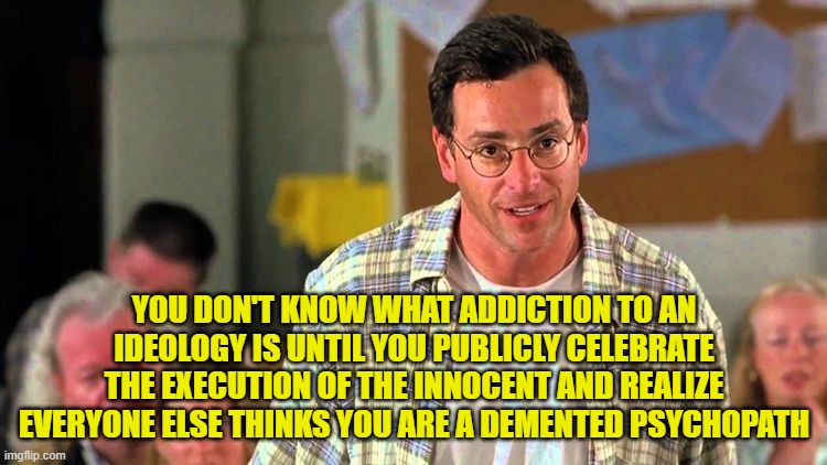 Blind Addiction | YOU DON'T KNOW WHAT ADDICTION TO AN IDEOLOGY IS UNTIL YOU PUBLICLY CELEBRATE THE EXECUTION OF THE INNOCENT AND REALIZE EVERYONE ELSE THINKS YOU ARE A DEMENTED PSYCHOPATH | image tagged in addiction,bob saget,maga,kirk,make america great again,trump | made w/ Imgflip meme maker