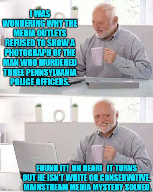 Not much of a mystery, though, was it? | I WAS WONDERING WHY THE MEDIA OUTLETS REFUSED TO SHOW A PHOTOGRAPH OF THE MAN WHO MURDERED THREE PENNSYLVANIA POLICE OFFICERS. FOUND IT!  OH DEAR!   IT TURNS OUT HE ISN'T WHITE OR CONSERVATIVE.  MAINSTREAM MEDIA MYSTERY SOLVED. | image tagged in hide the pain harold | made w/ Imgflip meme maker