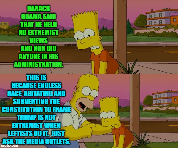 Barack was a piece of sh*t then and he's one now.  A pure nation-hating leftist. | BARACK OBAMA SAID THAT HE HELD NO EXTREMIST VIEWS AND NOR DID ANYONE IN HIS ADMINISTRATION. THIS IS BECAUSE ENDLESS RACE-AGITATING AND SUBVERTING THE CONSTITUTION TO FRAME TRUMP IS NOT EXTREMIST WHEN LEFTISTS DO IT.  JUST ASK THE MEDIA OUTLETS. | image tagged in worst day of my life | made w/ Imgflip meme maker