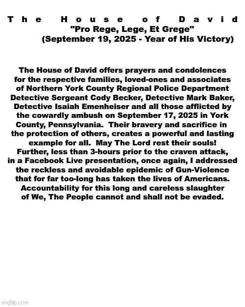 The House of David - Official Statement:  York County, Pennsylvania  Ambush | T   h   e       H   o   u   s   e       o   f       D   a   v   i   d

       "Pro Rege, Lege, Et Grege"
           (September 19, 2025 - Year of His Victory); The House of David offers prayers and condolences
for the respective families, loved-ones and associates
of Northern York County Regional Police Department
Detective Sergeant Cody Becker, Detective Mark Baker,
Detective Isaiah Emenheiser and all those afflicted by
the cowardly ambush on September 17, 2025 in York
County, Pennsylvania.  Their bravery and sacrifice in 
the protection of others, creates a powerful and lasting
example for all.  May The Lord rest their souls!


Further, less than 3-hours prior to the craven attack,
in a Facebook Live presentation, once again, I addressed
the reckless and avoidable epidemic of Gun-Violence
that for far too-long has taken the lives of Americans.
Accountability for this long and careless slaughter
of We, The People cannot and shall not be evaded. | image tagged in prince | made w/ Imgflip meme maker