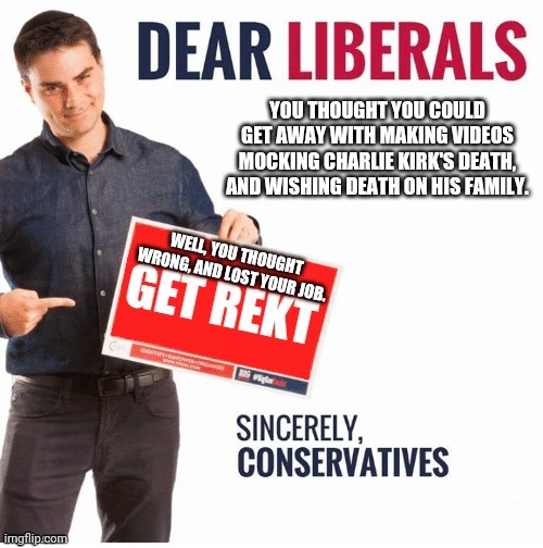 Get rekt liberals | YOU THOUGHT YOU COULD GET AWAY WITH MAKING VIDEOS MOCKING CHARLIE KIRK'S DEATH, AND WISHING DEATH ON HIS FAMILY. WELL, YOU THOUGHT WRONG, AND LOST YOUR JOB. | image tagged in ben shapiro get rekt,get rekt,stupid liberals,butthurt liberals,liberal tears,consequences | made w/ Imgflip meme maker