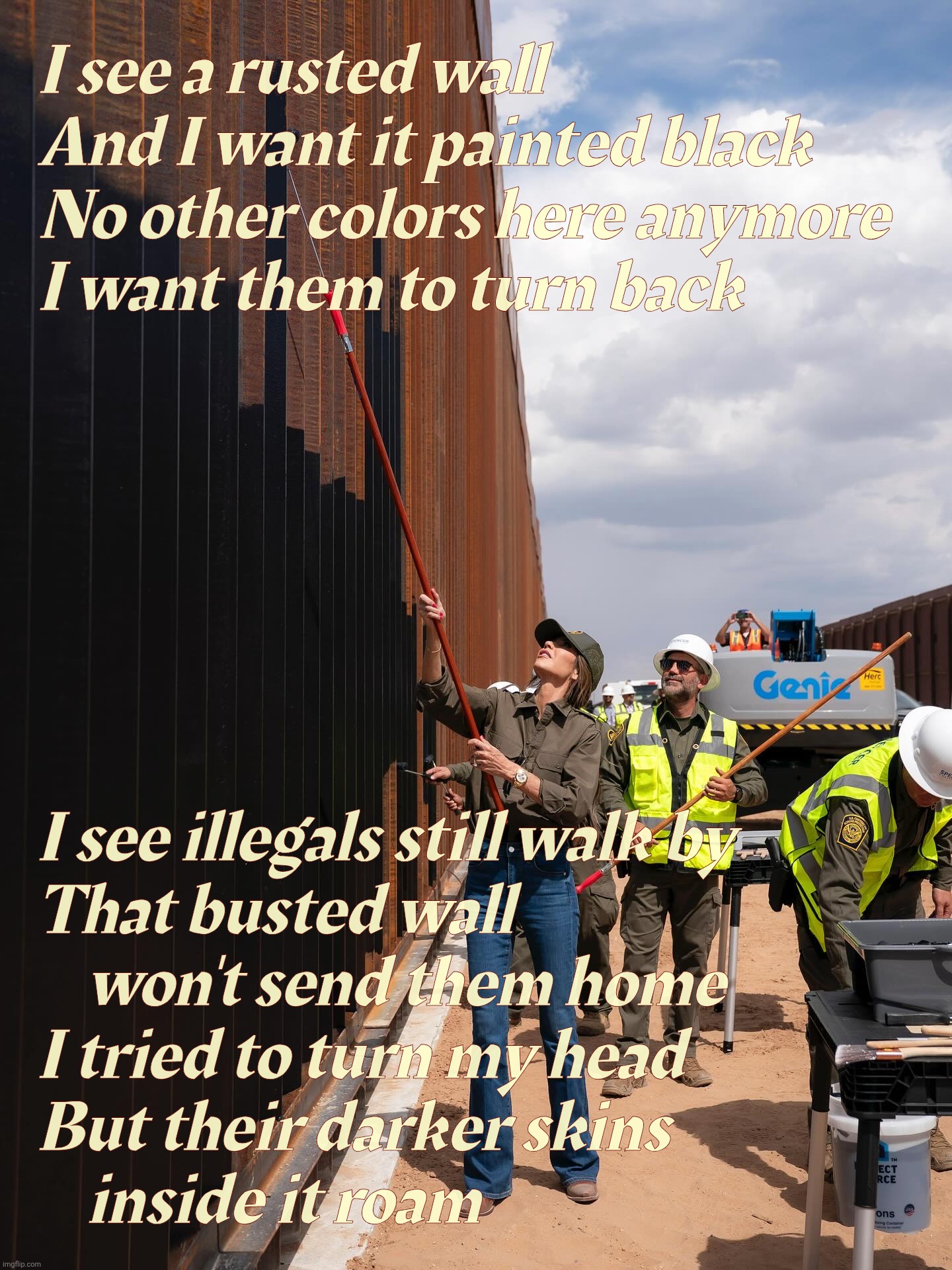 I see a rusted wall
And I want it painted black
No other colors here anymore
I want them to turn back; I see illegals still walk by
That busted wall
    won't send them home
I tried to turn my head
But their darker skins
    inside it roam | made w/ Imgflip meme maker