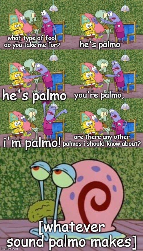 The state of @VikRosie's confession forms rn | what type of fool do you take me for? he's palmo; he's palmo; you're palmo, i'm palmo! are there any other palmos i should know about? [whatever sound palmo makes] | image tagged in he's squidward your squidward i'm squidward meme | made w/ Imgflip meme maker