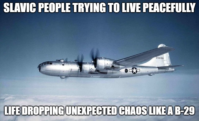 b-29 hiroshima ww2 japan usa | SLAVIC PEOPLE TRYING TO LIVE PEACEFULLY; LIFE DROPPING UNEXPECTED CHAOS LIKE A B-29 | image tagged in b-29 hiroshima ww2 japan usa,slavic air,slavic lives matter | made w/ Imgflip meme maker