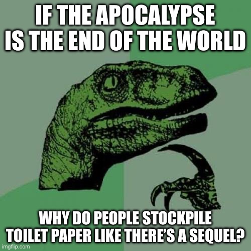 IF THE APOCALYPSE IS THE END OF THE WORLD; WHY DO PEOPLE STOCKPILE TOILET PAPER LIKE THERE’S A SEQUEL? | IF THE APOCALYPSE IS THE END OF THE WORLD; WHY DO PEOPLE STOCKPILE TOILET PAPER LIKE THERE’S A SEQUEL? | image tagged in memes,philosoraptor,apocalypse,world war 3,end of the world meme,end of the world | made w/ Imgflip meme maker