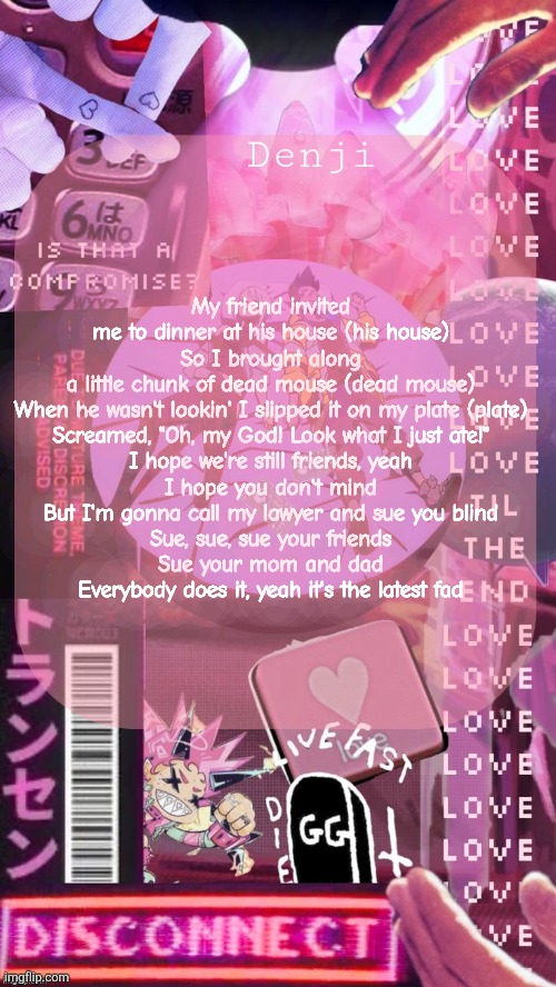 Cyberpunk Denji announcement template | My friend invited me to dinner at his house (his house)
So I brought along a little chunk of dead mouse (dead mouse)
When he wasn't lookin' I slipped it on my plate (plate)
Screamed, "Oh, my God! Look what I just ate!"

I hope we're still friends, yeah
I hope you don't mind
But I'm gonna call my lawyer and sue you blind

Sue, sue, sue your friends
Sue your mom and dad
Everybody does it, yeah it's the latest fad | image tagged in cyberpunk denji announcement template | made w/ Imgflip meme maker