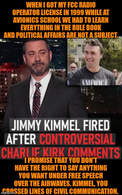 Funny | WHEN I GOT MY FCC RADIO OPERATOR LICENSE IN 1999 WHILE AT AVIONICS SCHOOL WE HAD TO LEARN EVERYTHING IN THE RULE BOOK AND POLITICAL AFFAIRS ARE NOT A SUBJECT. I PROMISE THAT YOU DON'T HAVE THE RIGHT TO SAY ANYTHING YOU WANT UNDER FREE SPEECH OVER THE AIRWAVES. KIMMEL, YOU CROSSED LINES OF CIVIL COMMUNICATION. | image tagged in funny,doing it wrong,fcc,license,responsibility,political | made w/ Imgflip meme maker