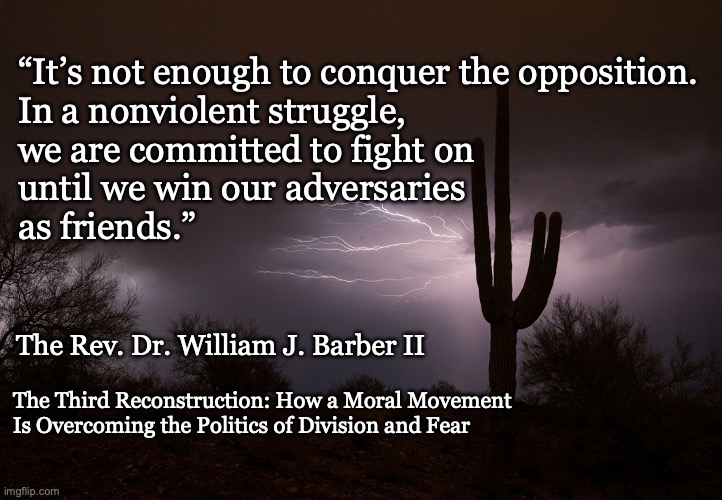 Enemies to Friends Quote, Rev. Dr. William Barber II | “It’s not enough to conquer the opposition. 
In a nonviolent struggle, 
we are committed to fight on 
until we win our adversaries
as friends.”; The Rev. Dr. William J. Barber II; The Third Reconstruction: How a Moral Movement 
Is Overcoming the Politics of Division and Fear | image tagged in wm barber,enemies to friends,moral movement | made w/ Imgflip meme maker