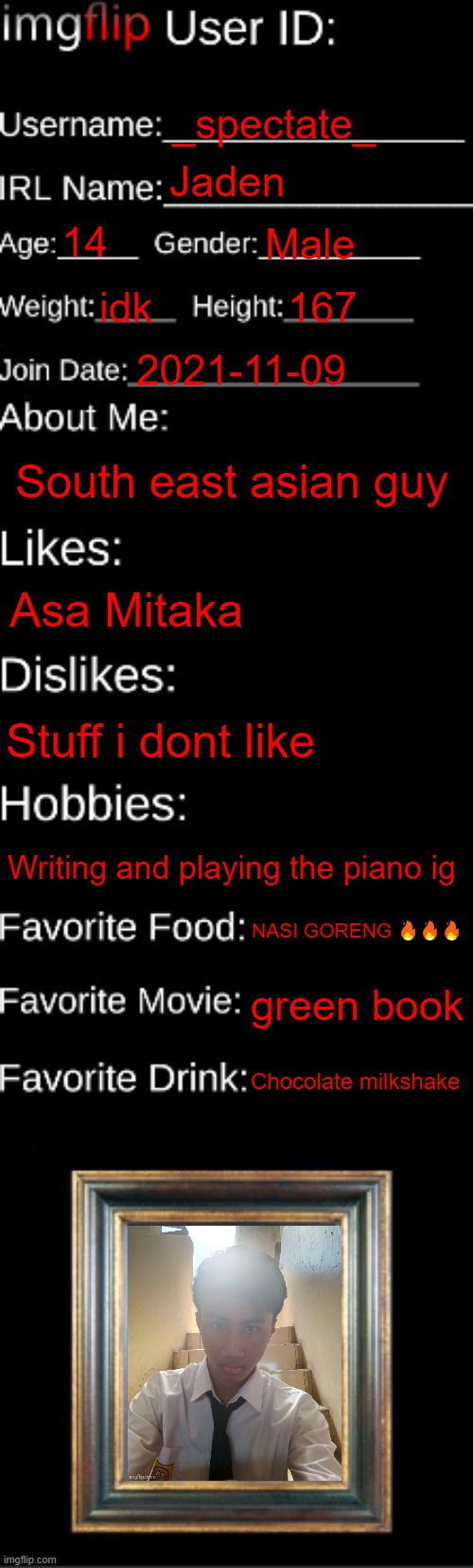 imgflip ID Card | _spectate_; Jaden; 14; Male; idk; 167; 2021-11-09; South east asian guy; Asa Mitaka; Stuff i dont like; Writing and playing the piano ig; NASI GORENG 🔥🔥🔥; green book; Chocolate milkshake | image tagged in imgflip id card | made w/ Imgflip meme maker