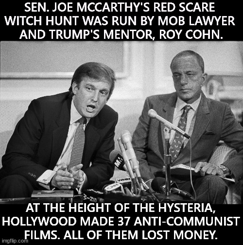 Part of the con is fake religiosity. Trump worships only himself, but pays lip service to Christianity for political benefit. | SEN. JOE MCCARTHY'S RED SCARE 
WITCH HUNT WAS RUN BY MOB LAWYER 
AND TRUMP'S MENTOR, ROY COHN. AT THE HEIGHT OF THE HYSTERIA, HOLLYWOOD MADE 37 ANTI-COMMUNIST FILMS. ALL OF THEM LOST MONEY. | image tagged in trump roy cohn mafia mccarthy red scare inquisition hysteria,trump,mccarthy,red scare,witch hunt,hysteria | made w/ Imgflip meme maker