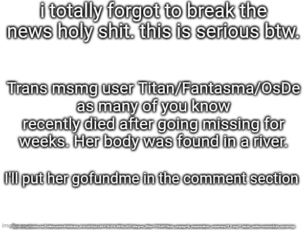 This is fully serious | i totally forgot to break the news holy shit. this is serious btw. Trans msmg user Titan/Fantasma/OsDe as many of you know recently died after going missing for weeks. Her body was found in a river. I'll put her gofundme in the comment section; https://www.gofundme.com/f/william-peters-iii?attribution_id=sl:cb8c9ded-cdb9-4156-814c-f8956cc0031c&lang=en_US&ts=1757640918&utm_campaign=fp_sharesheet&utm_content=amp13_t1-amp17_te&utm_medium=customer&utm_source=copy | made w/ Imgflip meme maker