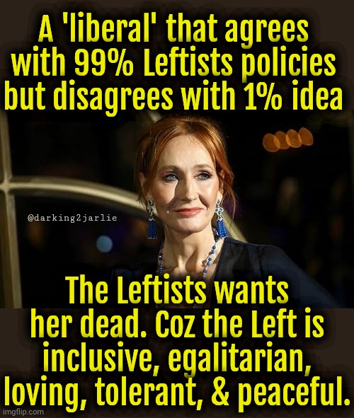 J K Rowling the Bigot. Guten Tag, Frau, willkommen im Reich. The Far Reich. | A 'liberal' that agrees with 99% Leftists policies but disagrees with 1% idea; @darking2jarlie; The Leftists wants her dead. Coz the Left is inclusive, egalitarian, loving, tolerant, & peaceful. | image tagged in jk rowling the bigot,liberals,liberal logic,liberal hypocrisy,democrats,socialism | made w/ Imgflip meme maker