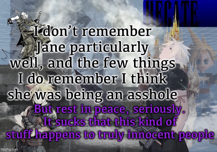 . | I don’t remember Jane particularly well, and the few things I do remember I think she was being an asshole; But rest in peace, seriously. It sucks that this kind of stuff happens to truly innocent people | image tagged in hecate cloud strife temp thx asriel | made w/ Imgflip meme maker