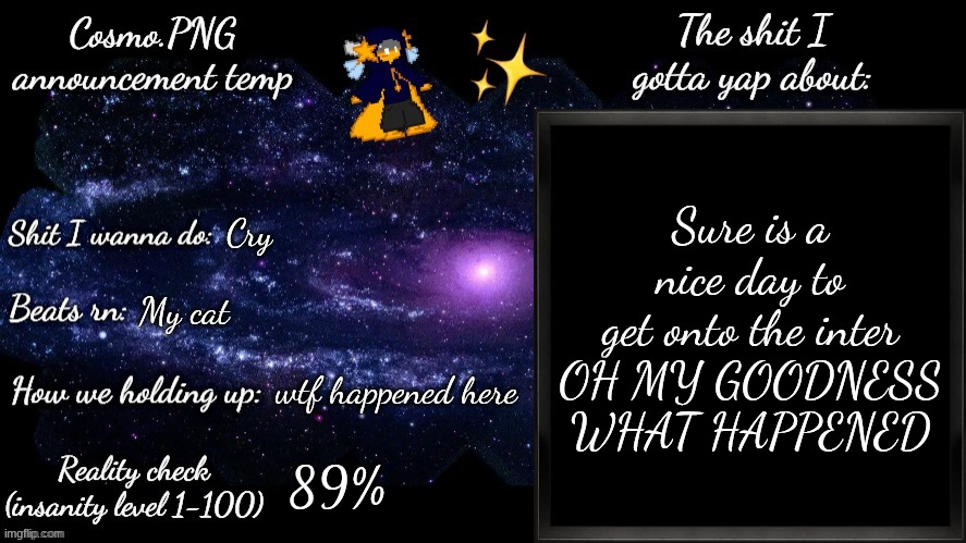 What happened to Osde!?!? | Sure is a nice day to get onto the inter
OH MY GOODNESS WHAT HAPPENED; Cry; My cat; wtf happened here; 89% | image tagged in cosmo png announcement template | made w/ Imgflip meme maker