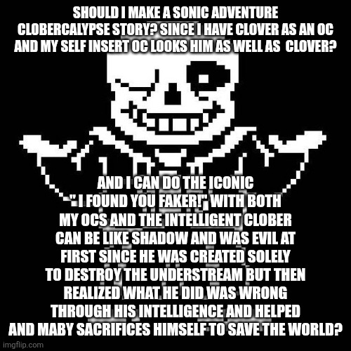 sans undertale | SHOULD I MAKE A SONIC ADVENTURE CLOBERCALYPSE STORY? SINCE I HAVE CLOVER AS AN OC AND MY SELF INSERT OC LOOKS HIM AS WELL AS  CLOVER? AND I CAN DO THE ICONIC " I FOUND YOU FAKER!" WITH BOTH MY OCS AND THE INTELLIGENT CLOBER CAN BE LIKE SHADOW AND WAS EVIL AT FIRST SINCE HE WAS CREATED SOLELY TO DESTROY THE UNDERSTREAM BUT THEN REALIZED WHAT HE DID WAS WRONG THROUGH HIS INTELLIGENCE AND HELPED AND MABY SACRIFICES HIMSELF TO SAVE THE WORLD? | image tagged in sans undertale | made w/ Imgflip meme maker