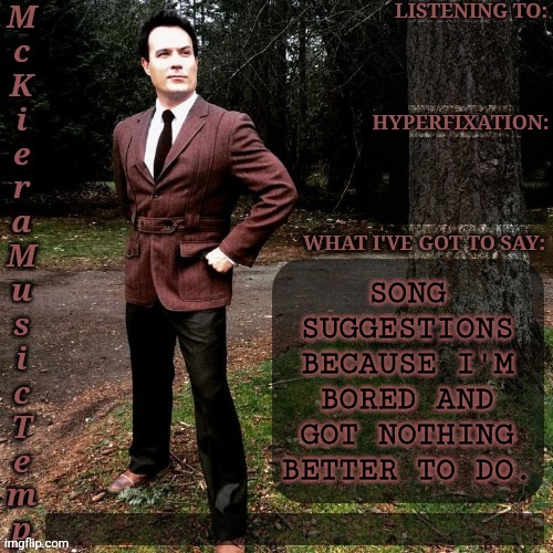 Also, I Need Another Distraction To Procrastinate My Writing Even Further | SONG
SUGGESTIONS
BECAUSE I'M
BORED AND
GOT NOTHING
BETTER TO DO. | image tagged in mckiera music temp,i should really write,but i dont want to,so give me songs,boardroom meeting suggestion,lets go | made w/ Imgflip meme maker