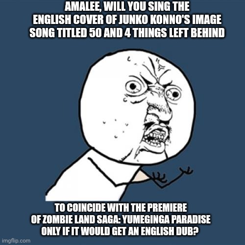 Y U No | AMALEE, WILL YOU SING THE ENGLISH COVER OF JUNKO KONNO'S IMAGE SONG TITLED 50 AND 4 THINGS LEFT BEHIND; TO COINCIDE WITH THE PREMIERE OF ZOMBIE LAND SAGA: YUMEGINGA PARADISE ONLY IF IT WOULD GET AN ENGLISH DUB? | image tagged in memes,y u no,guilt complex,zombieland saga,sorrow | made w/ Imgflip meme maker