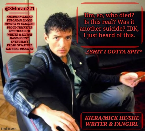 I Am So Confused | @SMoran221; Um, so, who died?
Is this real? Was it
another suicide? IDK,
I just heard of this. | image tagged in kiermick h lzel extended,msmg,is it another rumor,is it true,idfk,this is messed up dude | made w/ Imgflip meme maker