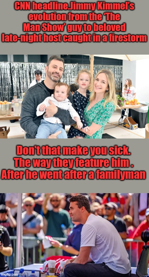 Trying to get sympthy for Kimmel. He made his own bed. Kimmel wasn't murdered his family still has him. | CNN headline.Jimmy Kimmel’s evolution from the ‘The Man Show’ guy to beloved late-night host caught in a firestorm; Don't that make you sick. The way they feature him . After he went after a familyman | made w/ Imgflip meme maker