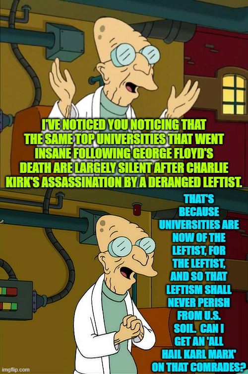 Ironically, the Left's Saint George Floyd really died from self-inflicted fentanyl poisoning. | THAT'S BECAUSE UNIVERSITIES ARE NOW OF THE LEFTIST, FOR THE LEFTIST, AND SO THAT LEFTISM SHALL NEVER PERISH FROM U.S. SOIL.  CAN I GET AN 'ALL HAIL KARL MARX' ON THAT COMRADES? I'VE NOTICED YOU NOTICING THAT THE SAME TOP UNIVERSITIES THAT WENT INSANE FOLLOWING GEORGE FLOYD'S DEATH ARE LARGELY SILENT AFTER CHARLIE KIRK'S ASSASSINATION BY A DERANGED LEFTIST. | image tagged in professor farnsworth good news everyone | made w/ Imgflip meme maker