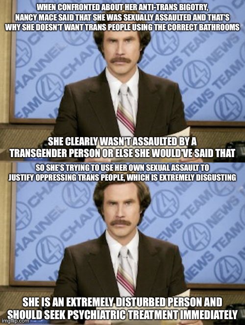She also complained about people calling her names immediately after using slurs | WHEN CONFRONTED ABOUT HER ANTI-TRANS BIGOTRY, NANCY MACE SAID THAT SHE WAS SEXUALLY ASSAULTED AND THAT'S WHY SHE DOESN'T WANT TRANS PEOPLE USING THE CORRECT BATHROOMS; SHE CLEARLY WASN'T ASSAULTED BY A TRANSGENDER PERSON OR ELSE SHE WOULD'VE SAID THAT; SO SHE'S TRYING TO USE HER OWN SEXUAL ASSAULT TO JUSTIFY OPPRESSING TRANS PEOPLE, WHICH IS EXTREMELY DISGUSTING; SHE IS AN EXTREMELY DISTURBED PERSON AND SHOULD SEEK PSYCHIATRIC TREATMENT IMMEDIATELY | image tagged in memes,ron burgundy | made w/ Imgflip meme maker