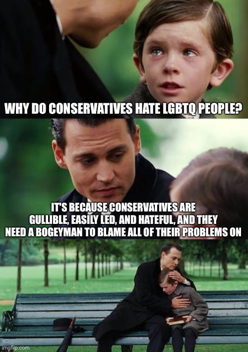 Finding Neverland | WHY DO CONSERVATIVES HATE LGBTQ PEOPLE? IT'S BECAUSE CONSERVATIVES ARE GULLIBLE, EASILY LED, AND HATEFUL, AND THEY NEED A BOGEYMAN TO BLAME ALL OF THEIR PROBLEMS ON | image tagged in memes,finding neverland | made w/ Imgflip meme maker
