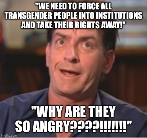 Charlie Sheen | "WE NEED TO FORCE ALL TRANSGENDER PEOPLE INTO INSTITUTIONS AND TAKE THEIR RIGHTS AWAY!"; "WHY ARE THEY SO ANGRY????!!!!!!!" | image tagged in charlie sheen | made w/ Imgflip meme maker