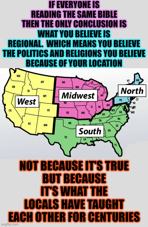 Funny How That Works, Right?  Men Put Themselves In Charge & Then Force Everyone To Believe Whatever They Say NOT What God Says | IF EVERYONE IS READING THE SAME BIBLE THEN THE ONLY CONCLUSION IS; WHAT YOU BELIEVE IS REGIONAL.  WHICH MEANS YOU BELIEVE THE POLITICS AND RELIGIONS YOU BELIEVE
BECAUSE OF YOUR LOCATION; NOT BECAUSE IT'S TRUE
BUT BECAUSE IT'S WHAT THE LOCALS HAVE TAUGHT EACH OTHER FOR CENTURIES | image tagged in memes,religions,manipulation,patriarchy,wake up,deceit | made w/ Imgflip meme maker