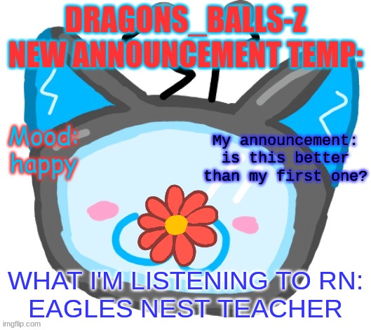 Dragons_BALLs-Z new announcement template | DRAGONS_BALLS-Z NEW ANNOUNCEMENT TEMP:; My announcement:
is this better than my first one? Mood:
happy; WHAT I'M LISTENING TO RN:
EAGLES NEST TEACHER | image tagged in dragons_balls-z new announcement template | made w/ Imgflip meme maker