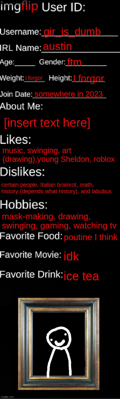imgflip ID Card | gir_is_dumb; austin; ftm; I forgor; I forgor; somewhere in 2023; [insert text here]; music, swinging, art (drawing),young Sheldon, roblox; certain people, Italian brainrot, math, history (depends what history), and labubus; mask-making, drawing, swinging, gaming, watching tv; poutine I think; idk; ice tea | image tagged in imgflip id card | made w/ Imgflip meme maker