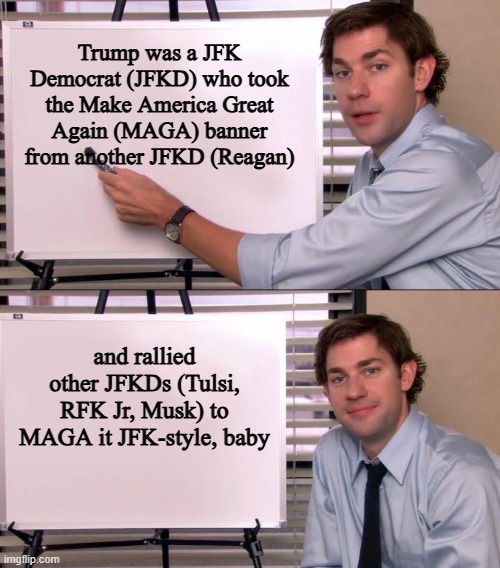 MAGA is JFK | Trump was a JFK Democrat (JFKD) who took the Make America Great Again (MAGA) banner from another JFKD (Reagan); and rallied other JFKDs (Tulsi, RFK Jr, Musk) to MAGA it JFK-style, baby | image tagged in jim halpert explains | made w/ Imgflip meme maker