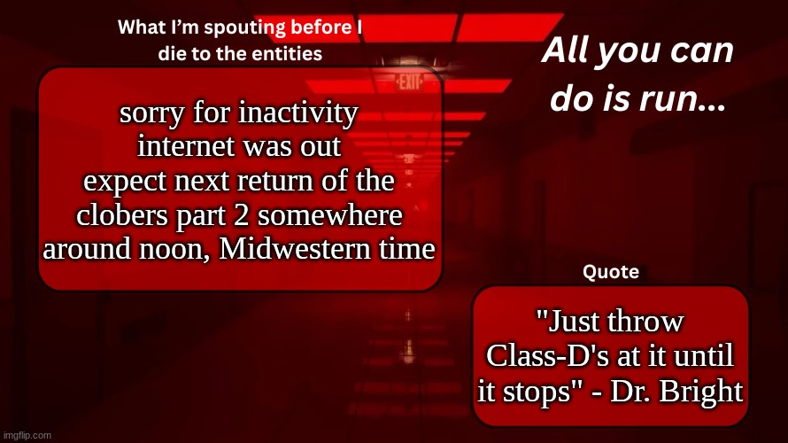 lol | sorry for inactivity internet was out
expect next return of the clobers part 2 somewhere around noon, Midwestern time; "Just throw Class-D's at it until it stops" - Dr. Bright | image tagged in woshua announcement temp | made w/ Imgflip meme maker