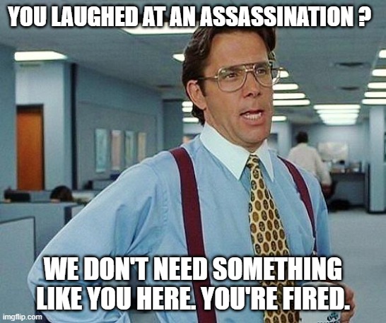 Lumbergh | YOU LAUGHED AT AN ASSASSINATION ? WE DON'T NEED SOMETHING LIKE YOU HERE. YOU'RE FIRED. | image tagged in lumbergh | made w/ Imgflip meme maker