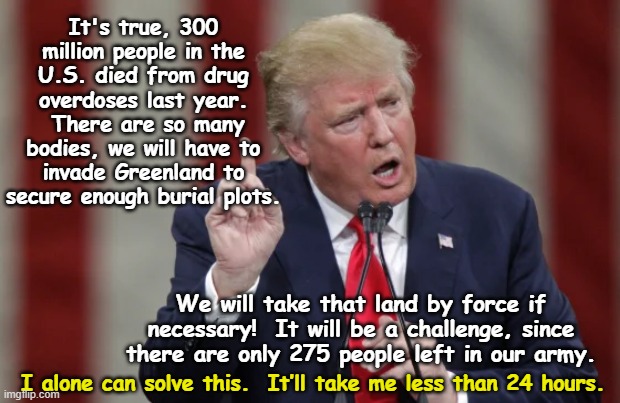 300 Million Drug Deaths Under tRump | It's true, 300 million people in the U.S. died from drug overdoses last year.  There are so many bodies, we will have to invade Greenland to secure enough burial plots. We will take that land by force if necessary!  It will be a challenge, since there are only 275 people left in our army. I alone can solve this.  It’ll take me less than 24 hours. | image tagged in nevertrump meme,maga,donald trump the clown,trump is a moron,donald trump is an idiot,presidential alert | made w/ Imgflip meme maker