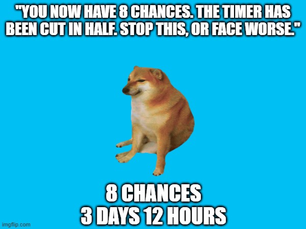 Doge Anti-Piracy 1 (Part 2) | "YOU NOW HAVE 8 CHANCES. THE TIMER HAS BEEN CUT IN HALF. STOP THIS, OR FACE WORSE."; 8 CHANCES
3 DAYS 12 HOURS | image tagged in doge anti-piracy | made w/ Imgflip meme maker