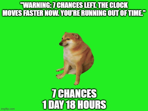 Doge Anti-Piracy 1 (Part 3) | "WARNING: 7 CHANCES LEFT. THE CLOCK MOVES FASTER NOW. YOU’RE RUNNING OUT OF TIME."; 7 CHANCES
1 DAY 18 HOURS | image tagged in doge anti-piracy | made w/ Imgflip meme maker