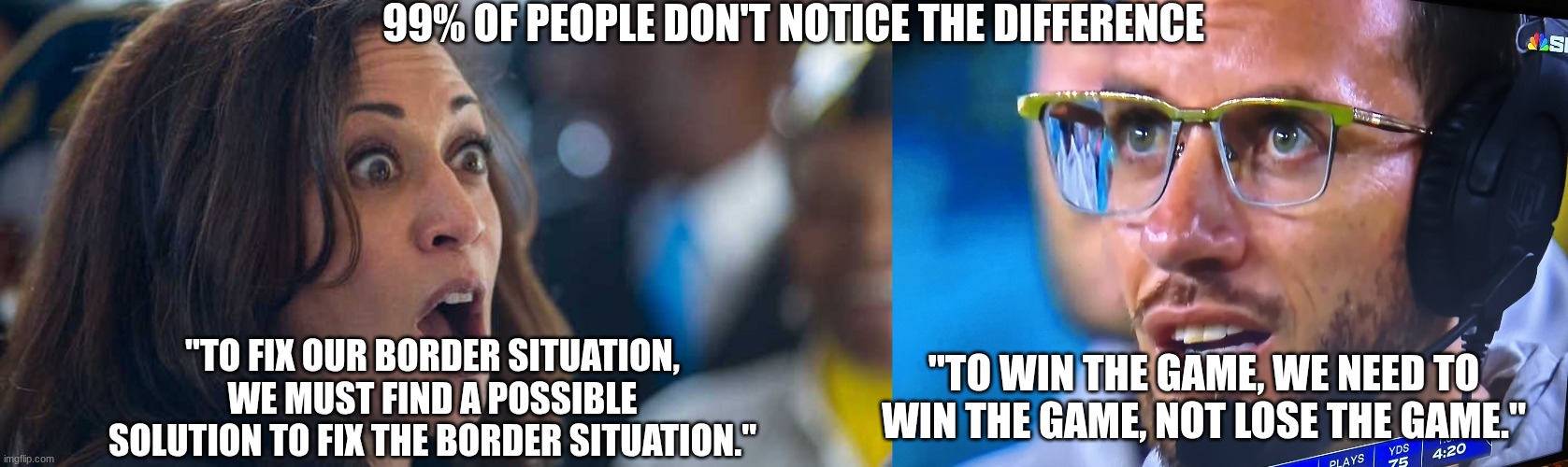 99% OF PEOPLE DON'T NOTICE THE DIFFERENCE; "TO FIX OUR BORDER SITUATION, WE MUST FIND A POSSIBLE SOLUTION TO FIX THE BORDER SITUATION."; "TO WIN THE GAME, WE NEED TO WIN THE GAME, NOT LOSE THE GAME." | image tagged in kamala harriss,mike mcdaniel | made w/ Imgflip meme maker