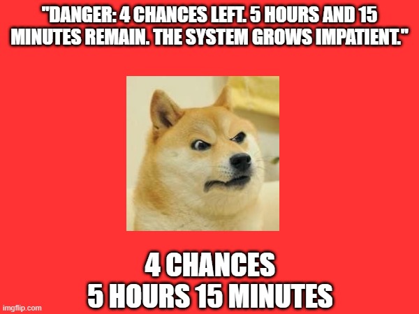 Doge Anti-Piracy 1 (Part 6) | "DANGER: 4 CHANCES LEFT. 5 HOURS AND 15 MINUTES REMAIN. THE SYSTEM GROWS IMPATIENT."; 4 CHANCES
5 HOURS 15 MINUTES | image tagged in doge anti-piracy | made w/ Imgflip meme maker