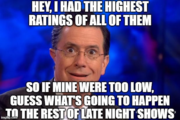 Stephen-Colbert | HEY, I HAD THE HIGHEST RATINGS OF ALL OF THEM SO IF MINE WERE TOO LOW, GUESS WHAT'S GOING TO HAPPEN TO THE REST OF LATE NIGHT SHOWS | image tagged in stephen-colbert | made w/ Imgflip meme maker