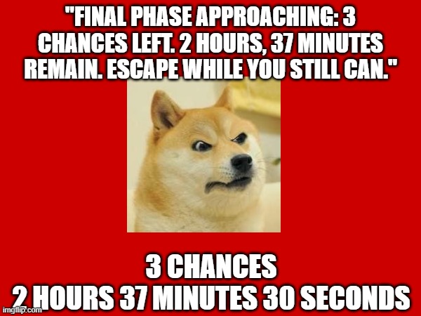 Doge Anti-Piracy 1 (Part 7) | "FINAL PHASE APPROACHING: 3 CHANCES LEFT. 2 HOURS, 37 MINUTES REMAIN. ESCAPE WHILE YOU STILL CAN."; 3 CHANCES
2 HOURS 37 MINUTES 30 SECONDS | image tagged in doge anti-piracy | made w/ Imgflip meme maker
