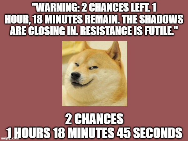 Doge Anti-Piracy 1 (Part 8) | "WARNING: 2 CHANCES LEFT. 1 HOUR, 18 MINUTES REMAIN. THE SHADOWS ARE CLOSING IN. RESISTANCE IS FUTILE."; 2 CHANCES
1 HOURS 18 MINUTES 45 SECONDS | image tagged in doge anti-piracy | made w/ Imgflip meme maker