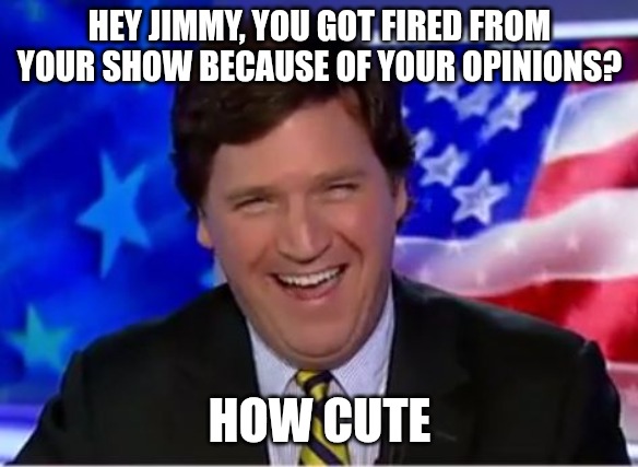 Jimmy's all mad over his "cancellation." Boohoo! | HEY JIMMY, YOU GOT FIRED FROM YOUR SHOW BECAUSE OF YOUR OPINIONS? HOW CUTE | image tagged in tucker carlson,jimmy kimmel,opinions | made w/ Imgflip meme maker