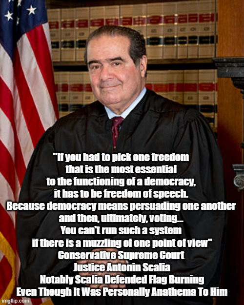 Supreme Court Justice Antonin Scalia: "If You Had To Pick One Freedom That Is The Most Essential To Functioning Democracy..." | "If you had to pick one freedom 
that is the most essential 
to the functioning of a democracy, 
it has to be freedom of speech. 
Because democracy means persuading one another 
and then, ultimately, voting... 
You can't run such a system 
if there is a muzzling of one point of view"
Conservative Supreme Court 
Justice Antonin Scalia
Notably Scalia Defended Flag Burning
Even Though It Was Personally Anathema To Him | image tagged in antonin scalia,supreme court,freedom of speech,the first amendment,a functioning democracy,flag burning | made w/ Imgflip meme maker