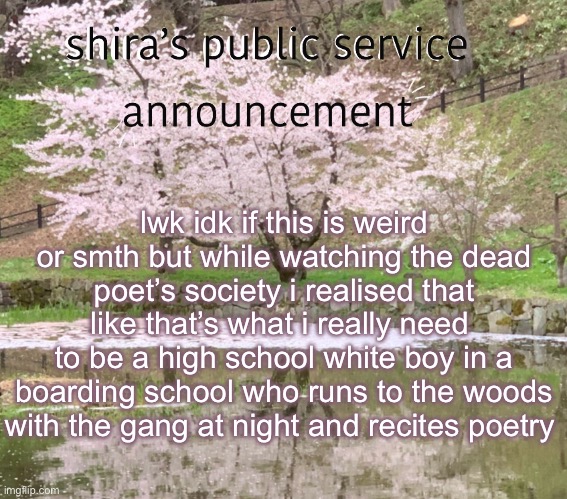 shira’s PSA | lwk idk if this is weird or smth but while watching the dead poet’s society i realised that like that’s what i really need 
to be a high school white boy in a boarding school who runs to the woods with the gang at night and recites poetry | image tagged in shira s psa | made w/ Imgflip meme maker