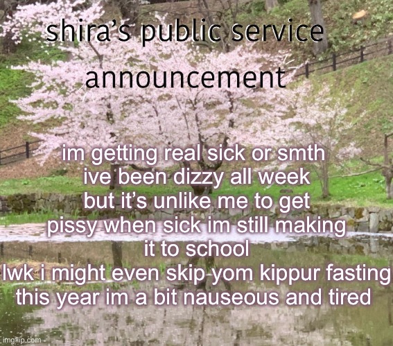shira’s PSA | im getting real sick or smth 
ive been dizzy all week
but it’s unlike me to get pissy when sick im still making it to school
lwk i might even skip yom kippur fasting this year im a bit nauseous and tired | image tagged in shira s psa | made w/ Imgflip meme maker