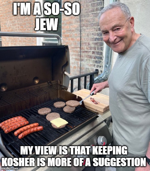 Chuck Schumer Fakes Grilling | I'M A SO-SO
JEW; MY VIEW IS THAT KEEPING
KOSHER IS MORE OF A SUGGESTION | image tagged in chuck schumer fakes grilling | made w/ Imgflip meme maker