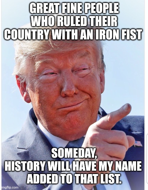 Trump pointing | GREAT FINE PEOPLE WHO RULED THEIR COUNTRY WITH AN IRON FIST SOMEDAY, HISTORY WILL HAVE MY NAME 

ADDED TO THAT LIST. | image tagged in trump pointing | made w/ Imgflip meme maker