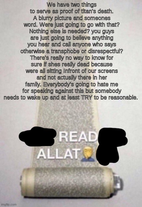 and If you don't agree then prove that this whole thing is actually true instead of getting mad and throwing out useless titles | We have two things to serve as proof of titan's death. A blurry picture and someones word. Were just going to go with that? Nothing else is needed? you guys are just going to believe anything you hear and call anyone who says otherwise a transphobe or disrespectful? There's really no way to know for sure if shes really dead because were all sitting Infront of our screens and not actually there in her family. Everybody's going to hate me for speaking against this but somebody needs to wake up and at least TRY to be reasonable. | image tagged in not reading allat | made w/ Imgflip meme maker